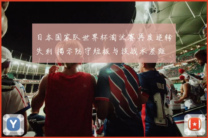 日本国家队世界杯淘汰赛再度逆转失利 揭示防守短板与技战术差距