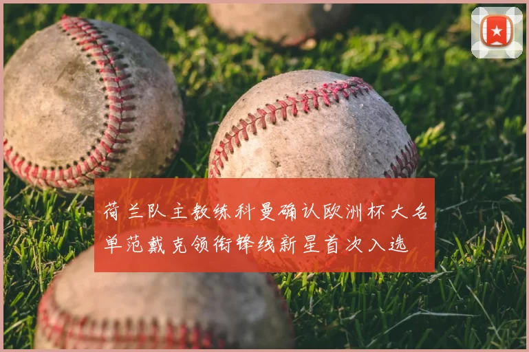 荷兰队主教练科曼确认欧洲杯大名单范戴克领衔锋线新星首次入选