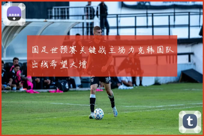 国足世预赛关键战主场力克韩国队出线希望大增