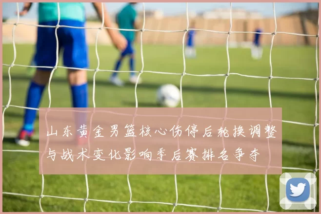 山东黄金男篮核心伤停后轮换调整与战术变化影响季后赛排名争夺