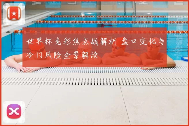 世界杯竞彩焦点战解析 盘口变化与冷门风险全景解读