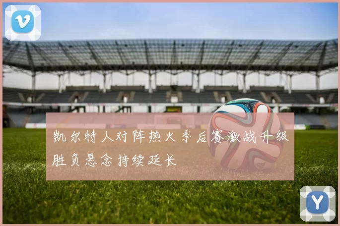 凯尔特人对阵热火季后赛激战升级胜负悬念持续延长