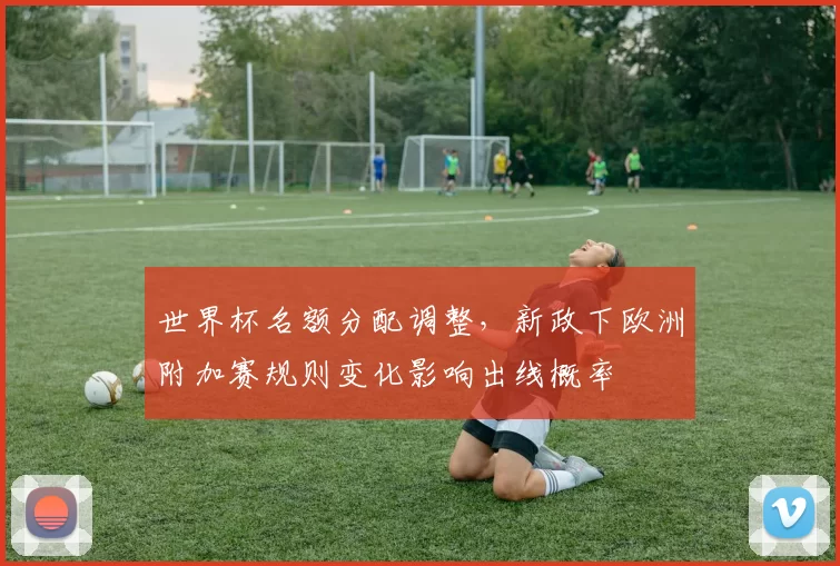 世界杯名额分配调整，新政下欧洲附加赛规则变化影响出线概率