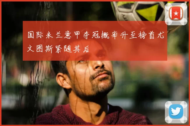 国际米兰意甲夺冠概率升至榜首尤文图斯紧随其后