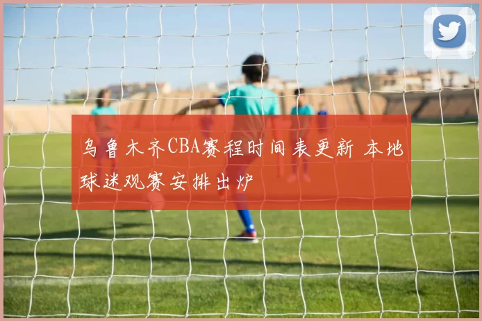 乌鲁木齐CBA赛程时间表更新 本地球迷观赛安排出炉