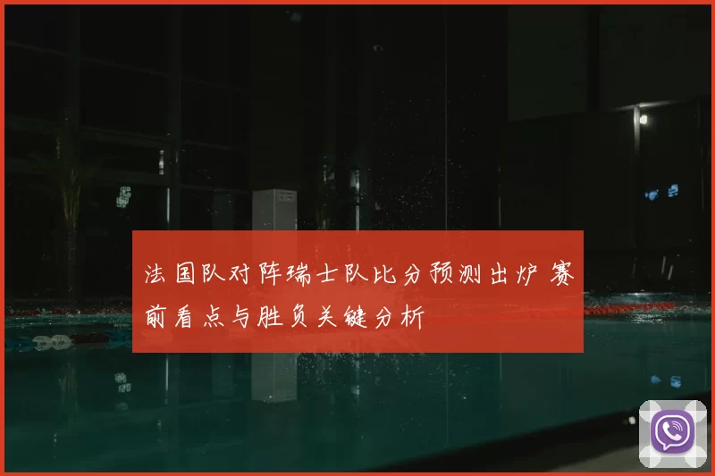 法国队对阵瑞士队比分预测出炉 赛前看点与胜负关键分析