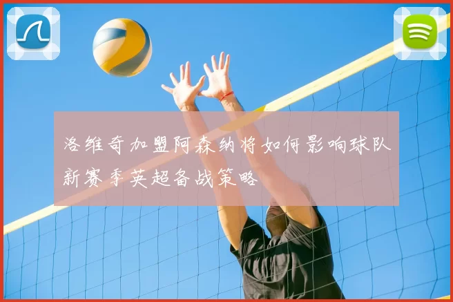 洛维奇加盟阿森纳将如何影响球队新赛季英超备战策略