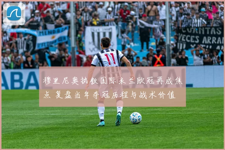 穆里尼奥执教国际米兰欧冠再成焦点 复盘当年夺冠历程与战术价值