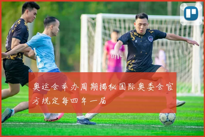 奥运会举办周期揭秘国际奥委会官方规定每四年一届