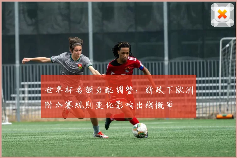 世界杯名额分配调整，新政下欧洲附加赛规则变化影响出线概率