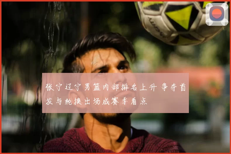 张宁辽宁男篮内部排名上升 争夺首发与轮换出场成赛季看点