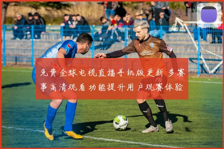 免费全球电视直播手机版更新 多赛事高清观看功能提升用户观赛体验