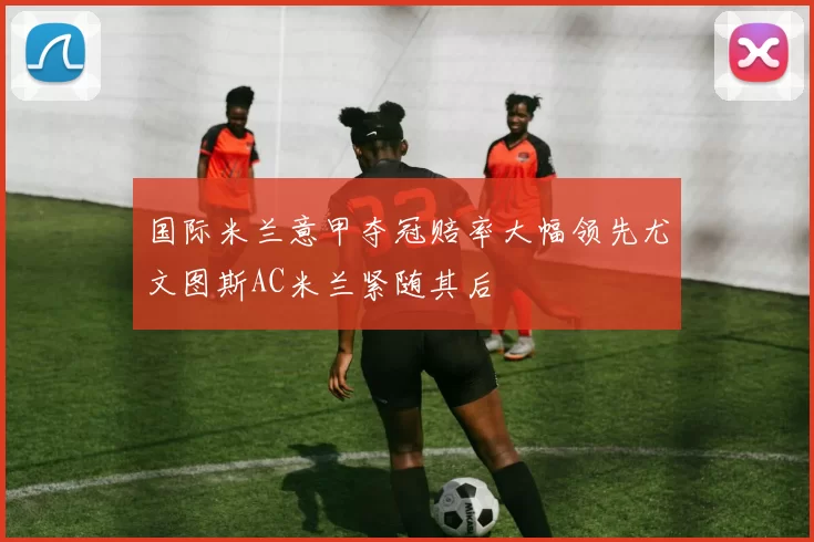 国际米兰意甲夺冠赔率大幅领先尤文图斯AC米兰紧随其后